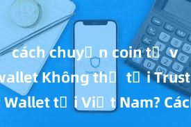 cách chuyển coin từ ví trust wallet Không thể tải Trust Wallet tại Việt Nam? Cách khắc phục